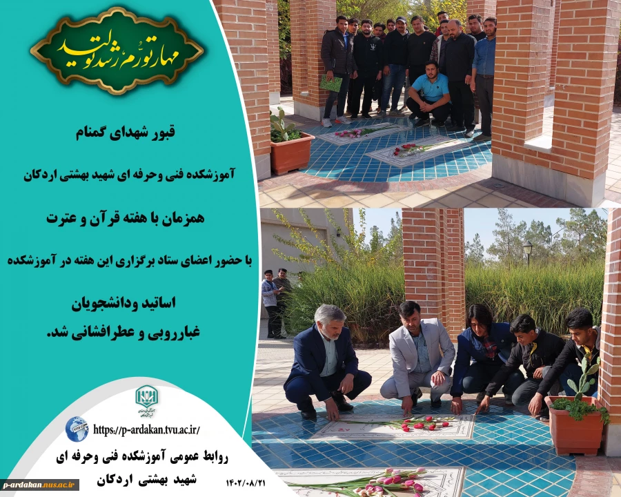 قبور شهدای گمنام آموزشکده فنی وحرفه ای شهید بهشتی اردکان، همزمان با هفته قرآن و عترت با حضور اعضای ستاد برگزاری این هفته در آموزشکده ، اساتید ودانشجویان غبارروبی و عطرافشانی شد.  2